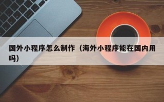 菏泽国外小程序怎么制作（海外小程序能在国内用吗）