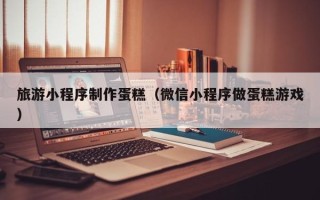 菏泽旅游小程序制作蛋糕（微信小程序做蛋糕游戏）